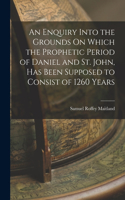 Enquiry Into the Grounds On Which the Prophetic Period of Daniel and St. John, Has Been Supposed to Consist of 1260 Years