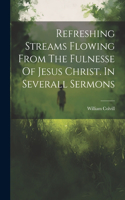 Refreshing Streams Flowing From The Fulnesse Of Jesus Christ. In Severall Sermons