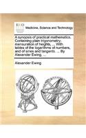 A Synopsis of Practical Mathematics. Containing Plain Trigonometry; Mensuration of Heights, ... with Tables of the Logarithms of Numbers, and of Sines and Tangents. ... by Alexander Ewing, ...