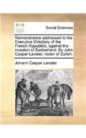 Remonstrance Addressed to the Executive Directory of the French Republick, Against the Invasion of Switzerland. by John Caspar Lavater, Rector of Zurich.