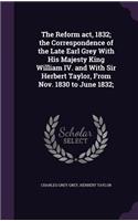 Reform act, 1832; the Correspondence of the Late Earl Grey With His Majesty King William IV. and With Sir Herbert Taylor, From Nov. 1830 to June 1832;