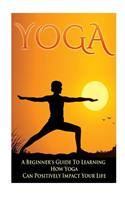 Yoga - A Beginner's Guide to Learning How Yoga Can Positively Impact Your Life