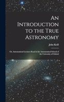 An Introduction to the True Astronomy: Or, Astronomical Lectures Read in the Astronomical School of the University of Oxford