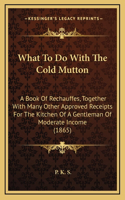 What to Do with the Cold Mutton: A Book of Rechauffes, Together with Many Other Approved Receipts for the Kitchen of a Gentleman of Moderate Income (1865)