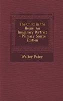 The Child in the House: An Imaginary Portrait - Primary Source Edition