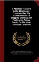 I. Abraham Trapper's Guide; This Booklet Contains All Of The Latest Methods Of Trapping Every Kind Of Fur Bearing Animal Caught On The North American Continent