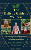 Holistic Guide to Wellness: Uncovering Secrets Big Pharma Prefers to Keep Hidden - Natural Herbal Solutions for Everyday Ailments