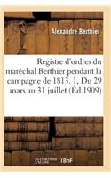 Registre d'Ordres Du Maréchal Berthier Pendant La Campagne de 1813 Du 29 Mars Au 31 Juillet T01