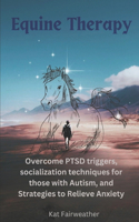 Equine Therapy For PTSD, Autism, and Anxiety: Overcome PTSD triggers, socialization techniques for those with Autism, and strategies to relieve Anxiety