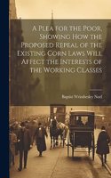 Plea for the Poor, Showing how the Proposed Repeal of the Existing Corn Laws Will Affect the Interests of the Working Classes