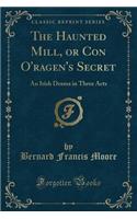 The Haunted Mill, or Con O'Ragen's Secret: An Irish Drama in Three Acts (Classic Reprint)