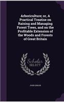 Arboriculture; or, A Practical Treatise on Raising and Managing Forest Trees, and on the Profitable Extension of the Woods and Forests of Great Britain