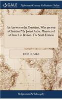 Answer to the Question, Why are you a Christian? By John Clarke, Minister of a Church in Boston. The Sixth Edition