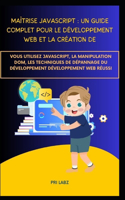 Maîtrise JavaScript: UN GUIDE COMPLET POUR LE DÉVELOPPEMENT WEB ET LA CRÉATION DE: Vous utilisez JavaScript, la manipulation DOM, les techniques de dépannage du développ