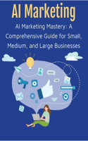 AI Marketing Mastery: A Comprehensive Guide for Small, Medium, and Large Businesses Predictive Descriptive Analytics Advertising Communications PR Content Marketing Ecomm