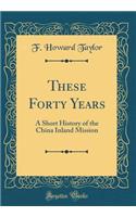 These Forty Years: A Short History of the China Inland Mission (Classic Reprint)