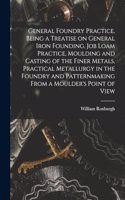 General Foundry Practice, Being a Treatise on General Iron Founding, Job Loam Practice, Moulding and Casting of the Finer Metals, Practical Metallurgy in the Foundry and Patternmaking From a Moulder's Point of View