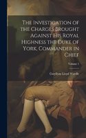 Investigation of the Charges Brought Against His Royal Highness the Duke of York, Commander in Chief; Volume 1