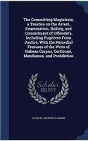 Committing Magistrate, a Treatise on the Arrest, Examination, Bailing, and Commitment of Offenders, Including Fugitives From Justice, With the Remedial Features of the Writs of Habeas Corpus, Certiorari, Mandamus, and Prohibition