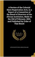 A Review of the Colonial Slave Registration Acts, in a Report of a Committee of the Board of Directors of the African Institution, Made on the 22d of February, 1820, and Published by Order of That Board