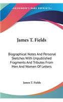 James T. Fields: Biographical Notes And Personal Sketches With Unpublished Fragments And Tributes From Men And Women Of Letters