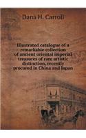 Illustrated catalogue of a remarkable collection of ancient oriental imperial treasures of rare artistic distinction, recently procured in China and Japan