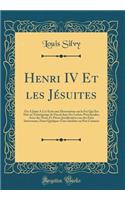 Henri IV Et Les JÃ©suites: On a Joint a CET Ã?crit Une Dissertation Sur La Foi Qui Est Due Au TÃ©moignage de Pascal Dans Ses Lettres Provinciales; Avec Des Notes Et PiÃ¨ces Justificatives Sur Des Faits IntÃ©ressans, Dont Quelques-Unes InÃ©dites Ou 