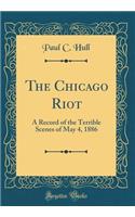 The Chicago Riot: A Record of the Terrible Scenes of May 4, 1886 (Classic Reprint)