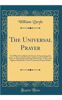 The Universal Prayer: To Which Is Added, the Form of Anointing the Sick, as Prescribed in King Edward the Vith's, and Queen Elizabeth's First Common Prayer Books (Classic Reprint)