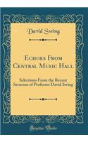 Echoes from Central Music Hall: Selections from the Recent Sermons of Professor David Swing (Classic Reprint)