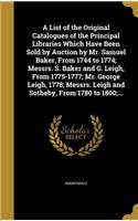 List of the Original Catalogues of the Principal Libraries Which Have Been Sold by Auction by Mr. Samuel Baker, From 1744 to 1774; Messrs. S. Baker and G. Leigh, From 1775-1777; Mr. George Leigh, 1778; Messrs. Leigh and Sotheby, From 1780 to 1800;.