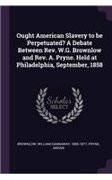 Ought American Slavery to Be Perpetuated? a Debate Between Rev. W.G. Brownlow and Rev. A. Pryne. Held at Philadelphia, September, 1858
