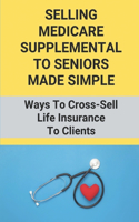 Selling Medicare Supplemental To Seniors Made Simple: Ways To Cross-Sell Life Insurance To Clients: Life Insurance And Medicare Supplements To Seniors