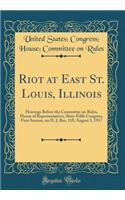 Riot at East St. Louis, Illinois: Hearings Before the Committee on Rules, House of Representatives, Sixty-Fifth Congress, First Session, on H. J. Res, 118, August 3, 1917 (Classic Reprint)