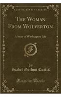 The Woman from Wolverton: A Story of Washington Life (Classic Reprint): A Story of Washington Life (Classic Reprint)