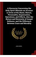 A Discourse Concerning the Holy Spirit Wherein an Account is Given of His Name, Nature, Personality, Dispensation, Operations, and Effects, Also the Nature and Necessity of Gospel Holiness, and the Difference Between Grace and Morality