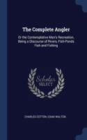 The Complete Angler: Or the Contemplative Man's Recreation, Being a Discourse of Rivers, Fish-Ponds Fish and Fishing
