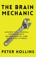 Brain Mechanic: How to Optimize Your Brain for Peak Mental Performance, Neurogrowth, and Cognitive Fitness