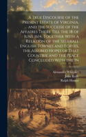 True Discourse of the Present Estate of Virginia, and the Successe of the Affaires There Till the 18 of Iune 1614. Together With a Relation of the Seuerall English Townes and Fortes, the Assured Hopes of That Countrie and the Peace Concluded With t