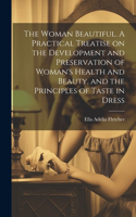 Woman Beautiful. A Practical Treatise on the Development and Preservation of Woman's Health and Beauty, and the Principles of Taste in Dress