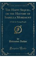 The Happy Sequel, or the History of Isabella Mordaunt: A Tale for Young People (Classic Reprint)(English)