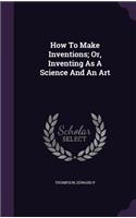 How To Make Inventions; Or, Inventing As A Science And An Art