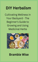 DIY Herbalism: Cultivating Wellness in Your Backyard - The Beginner's Guide to Growing and Using Medicinal Herbs