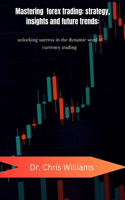 Mastering Forex Trading: STRATEGIES, INSIGHTS, AND FUTURE TRENDS: Unlocking Success in the Dynamic World of Currency Trading