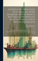 A Short Essay Upon Trade in General, but More Enlarged on That Branch Relating to the Woollen Manufactures of Great Britain and Ireland; Wherein is Detected the Scandalous Exaggerations and Calculations of Mess. Weber, London, and the Draper; and A