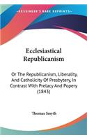 Ecclesiastical Republicanism: Or The Republicanism, Liberality, And Catholicity Of Presbytery, In Contrast With Prelacy And Popery (1843)