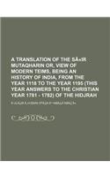 A Translation of the Seir Mutaqharin Or, View of Modern Teims, Being an History of India, from the Year 1118 to the Year 1195 (This Year Answers to