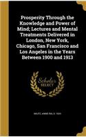 Prosperity Through the Knowledge and Power of Mind; Lectures and Mental Treatments Delivered in London, New York, Chicago, San Francisco and Los Angeles in the Years Between 1900 and 1913