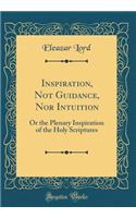 Inspiration, Not Guidance, Nor Intuition: Or the Plenary Inspiration of the Holy Scriptures (Classic Reprint)