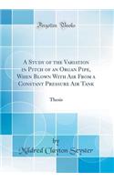 A Study of the Variation in Pitch of an Organ Pipe, When Blown with Air from a Constant Pressure Air Tank: Thesis (Classic Reprint): Thesis (Classic Reprint)